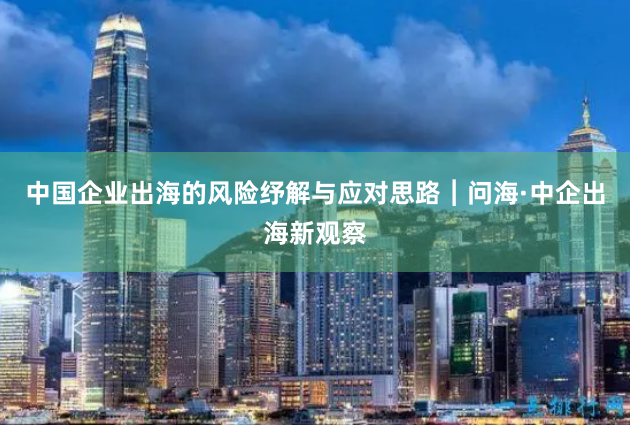 中国企业出海的风险纾解与应对思路︱问海·中企出海新观察