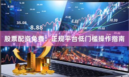股票配资免费：正规平台低门槛操作指南