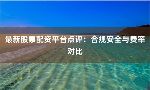 最新股票配资平台点评：合规安全与费率对比